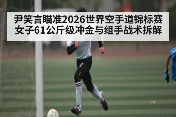 尹笑言瞄准2026世界空手道锦标赛 女子61公斤级冲金与组手战术拆解